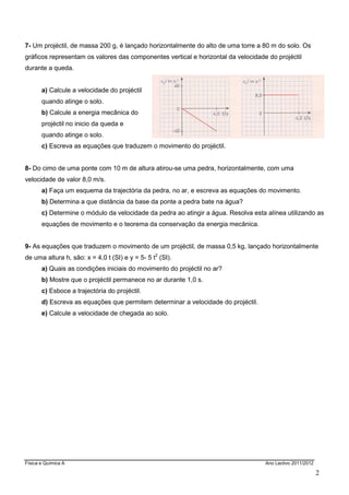 Física e Química A Ano Lectivo 2011/2012
2
7- Um projéctil, de massa 200 g, é lançado horizontalmente do alto de uma torre a 80 m do solo. Os
gráficos representam os valores das componentes vertical e horizontal da velocidade do projéctil
durante a queda.
a) Calcule a velocidade do projéctil
quando atinge o solo.
b) Calcule a energia mecânica do
projéctil no inicio da queda e
quando atinge o solo.
c) Escreva as equações que traduzem o movimento do projéctil.
8- Do cimo de uma ponte com 10 m de altura atirou-se uma pedra, horizontalmente, com uma
velocidade de valor 8,0 m/s.
a) Faça um esquema da trajectória da pedra, no ar, e escreva as equações do movimento.
b) Determina a que distância da base da ponte a pedra bate na água?
c) Determine o módulo da velocidade da pedra ao atingir a água. Resolva esta alínea utilizando as
equações de movimento e o teorema da conservação da energia mecânica.
9- As equações que traduzem o movimento de um projéctil, de massa 0,5 kg, lançado horizontalmente
de uma altura h, são: x = 4,0 t (SI) e y = 5- 5 t2
(SI).
a) Quais as condições iniciais do movimento do projéctil no ar?
b) Mostre que o projéctil permanece no ar durante 1,0 s.
c) Esboce a trajectória do projéctil.
d) Escreva as equações que permitem determinar a velocidade do projéctil.
e) Calcule a velocidade de chegada ao solo.
 