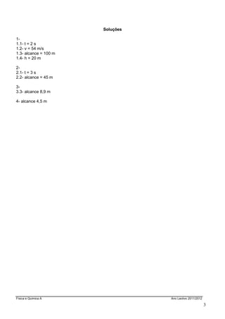 Física e Química A Ano Lectivo 2011/2012
3
Soluções
1-
1.1- t = 2 s
1.2- v = 54 m/s
1.3- alcance = 100 m
1.4- h = 20 m
2-
2.1- t = 3 s
2.2- alcance = 45 m
3-
3.3- alcance 8,9 m
4- alcance 4,5 m
 