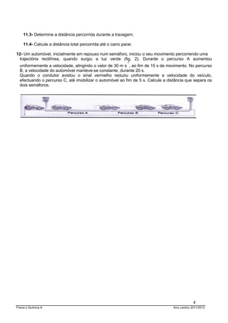 11.3- Determine a distância percorrida durante a travagem.

    11.4- Calcule a distância total percorrida até o carro parar.

12- Um automóvel, inicialmente em repouso num semáforo, iniciou o seu movimento percorrendo uma
 trajectória rectilínea, quando surgiu a luz verde (fig. 2). Durante o percurso A aumentou
                                                             -1
  uniformemente a velocidade, atingindo o valor de 30 m s , ao fim de 15 s de movimento. No percurso
  B, a velocidade do automóvel manteve-se constante, durante 20 s.
  Quando o condutor avistou o sinal vermelho reduziu uniformemente a velocidade do veículo,
  efectuando o percurso C, até imobilizar o automóvel ao fim de 5 s. Calcule a distância que separa os
  dois semáforos.




                                                                                               4
Física e Química A                                                                Ano Lectivo 2011/2012
 