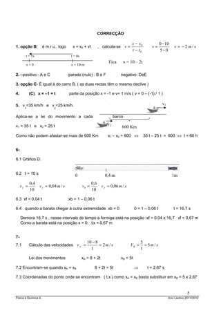 CORRECÇÃO

                                                                                    x − x0             0 − 10
1. opção B;          é m.r.u., logo     x = x0 + vt          , calcula-se v =                    v=              v = −2 m/s
                                                                                    t − t0             5−0
        t = 5s                         t = 0s
                                                                  Fica         x = 10 – 2t
        x=0                            x = 10 m

2. –positivo : A e C                  parado (nulo) : B e F                negativo :DeE

3. opção C- É igual à do carro B. ( as duas rectas têm o mesmo declive )

4.          (C) x = –1 + t            parte da posição x = -1 e v= 1 m/s ( v = 0 – (-1) / 1 )

5. v =35 km/h e v =25 km/h.                                                                             v1
       1                    2


Aplica-se a lei do movimento a cada                                    barco

x1 = 35 t e x2 = 25 t                                             v2
                                                                           600 Km
Como não podem afastar-se mais de 600 Km                          x1 – x2 = 600 ⇔            35 t – 25 t = 600 ⇔ t = 60 h


6-

6.1 Gráfico D.


6.2 t = 10 s                              0                     0,4 m                                           1m
            0,4                                        0,6
     vf =         v f = 0,04 m / s              vb =          v f = 0,06 m / s
            10                                         10

6.3 xf = 0,04 t                       xb = 1 – 0,06 t

6.4 quando a barata chegar à outra extremidade xb = 0                                0 = 1 – 0,06 t             t = 16,7 s

     Demora 16,7 s , nesse intervalo de tempo a formiga está na posição :xf = 0,04 x 16,7 xf = 0,67 m
     Como a barata está na posição x = 0; ∆x = 0,67 m


7-
                                                   10 − 8                                 5
7.1         Cálculo das velocidades v A =                 = 2m / s                 VB =     = 5m / s
                                                     1                                    1

            Lei dos movimentos                  xA = 8 + 2t                xB = 5t

7.2 Encontram-se quando xA = xB                         8 + 2t = 5t                  ⇒         t = 2,67 s

7.3 Coordenadas do ponto onde se encontram ( t,x ) como xA = xB basta substituir em xB = 5 x 2,67


                                                                                                                          5
Física e Química A                                                                                           Ano Lectivo 2011/2012
 