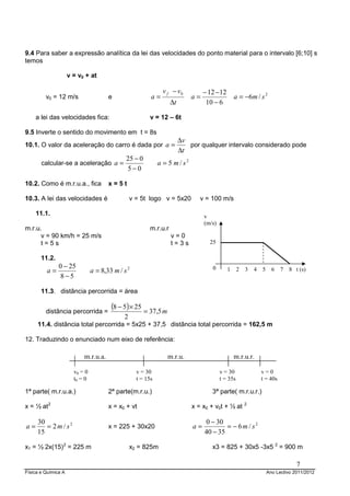 9.4 Para saber a expressão analítica da lei das velocidades do ponto material para o intervalo [6;10] s
temos

                     v = v0 + at

                                                               v f − v0          − 12 − 12
         v0 = 12 m/s                   e                 a=                 a=                   a = −6 m / s 2
                                                                  ∆t              10 − 6

     a lei das velocidades fica:                        v = 12 – 6t

9.5 Inverte o sentido do movimento em t = 8s
                                                                       ∆v
10.1. O valor da aceleração do carro é dada por a =                       por qualquer intervalo considerado pode
                                                                       ∆t
                                              25 − 0
       calcular-se a aceleração a =                          a = 5 m / s2
                                              5−0

10.2. Como é m.r.u.a., fica            x=5t

10.3. A lei das velocidades é                    v = 5t logo v = 5x20          v = 100 m/s

     11.1.                                                                       v
                                                                                 (m/s)
m.r.u.                                                  m.r.u.r
      v = 90 km/h = 25 m/s                                        v=0
      t=5s                                                        t=3s             25

       11.2.
               0 − 25
         a=                     a = 8,33 m / s 2                                    0        1     2   3   4   5     6   7   8 t (s)
                8−5

       11.3. distância percorrida = área


         distância percorrida =
                                        (8 − 5) × 25 = 37,5 m
                                             2
     11.4. distância total percorrida = 5x25 + 37,5 distância total percorrida = 162,5 m

12. Traduzindo o enunciado num eixo de referência:

                           m.r.u.a.                             m.r.u.                           m.r.u.r.

                       v0 = 0                      v = 30                                v = 30                v=0
                       t0 = 0                      t = 15s                               t = 35s               t = 40s

1ª parte( m.r.u.a.)                    2ª parte(m.r.u.)                             3ª parte( m.r.u.r.)

x = ½ at 2                             x = x0 + vt                          x = x0 + v0t + ½ at        2



     30                                                                          0 − 30
a=      = 2m / s2                      x = 225 + 30x20                      a=           = − 6m / s2
     15                                                                          40 − 35

x1 = ½ 2x(15) 2 = 225 m                          x2 = 825m                          x3 = 825 + 30x5 -3x5 2 = 900 m

                                                                                                                                7
Física e Química A                                                                                                 Ano Lectivo 2011/2012
 