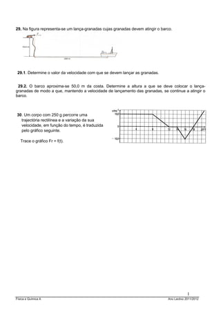 Física e Química A Ano Lectivo 2011/2012
1
29. Na figura representa-se um lança-granadas cujas granadas devem atingir o barco.
29.1. Determine o valor da velocidade com que se devem lançar as granadas.
29.2. O barco aproxima-se 50,0 m da costa. Determine a altura a que se deve colocar o lança-
granadas de modo a que, mantendo a velocidade de lançamento das granadas, se continue a atingir o
barco.
30. Um corpo com 250 g percorre uma
trajectória rectilínea e a variação da sua
velocidade, em função do tempo, é traduzida
pelo gráfico seguinte.
Trace o gráfico Fr = f(t).
–
 