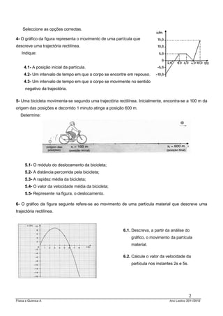 Física e Química A Ano Lectivo 2011/2012
2
Seleccione as opções correctas.
4- O gráfico da figura representa o movimento de uma partícula que
descreve uma trajectória rectilínea.
Indique:
4.1- A posição inicial da partícula.
4.2- Um intervalo de tempo em que o corpo se encontre em repouso.
4.3- Um intervalo de tempo em que o corpo se movimente no sentido
negativo da trajectória.
5- Uma bicicleta movimenta-se segundo uma trajectória rectilínea. Inicialmente, encontra-se a 100 m da
origem das posições e decorrido 1 minuto atinge a posição 600 m.
Determine:
5.1- O módulo do deslocamento da bicicleta;
5.2- A distância percorrida pela bicicleta;
5.3- A rapidez média da bicicleta;
5.4- O valor da velocidade média da bicicleta;
5.5- Represente na figura, o deslocamento.
6- O gráfico da figura seguinte refere-se ao movimento de uma partícula material que descreve uma
trajectória rectilínea.
6.1. Descreva, a partir da análise do
gráfico, o movimento da partícula
material.
6.2. Calcule o valor da velocidade da
partícula nos instantes 2s e 5s.
 