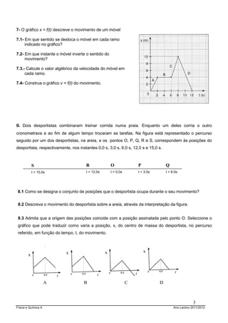 Física e Química A Ano Lectivo 2011/2012
3
7- O gráfico x = f(t) descreve o movimento de um móvel
7.1- Em que sentido se desloca o móvel em cada ramo
indicado no gráfico?
7.2- Em que instante o móvel inverte o sentido do
movimento?
7.3.- Calcule o valor algébrico da velocidade do móvel em
cada ramo.
7.4- Construa o gráfico v = f(t) do movimento.
8. Dois desportistas combinaram treinar corrida numa praia. Enquanto um deles corria o outro
cronometrava e ao fim de algum tempo trocaram as tarefas. Na figura está representado o percurso
seguido por um dos desportistas, na areia, e os pontos O, P, Q, R e S, correspondem às posições do
desportista, respectivamente, nos instantes 0,0 s, 3,0 s, 6,0 s, 12,0 s e 15,0 s.
8.1 Como se designa o conjunto de posições que o desportista ocupa durante o seu movimento?
8.2 Descreva o movimento do desportista sobre a areia, através da interpretação da figura.
8.3 Admita que a origem das posições coincide com a posição assinalada pelo ponto O. Seleccione o
gráfico que pode traduzir como varia a posição, x, do centro de massa do desportista, no percurso
referido, em função do tempo, t, do movimento.
x x x x
A B C D
R
t = 12,0s
S
t = 15,0s
O
t = 0,0s
P
t = 3,0s
Q
t = 6,0s
 