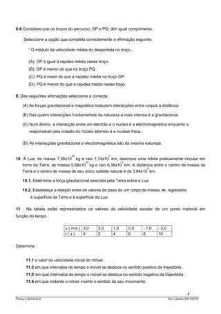 Física e Química A Ano Lectivo 2011/2012
4
8.4 Considere que os troços do percurso, OP e PQ, têm igual comprimento.
Seleccione a opção que completa correctamente a afirmação seguinte.
“ O módulo da velocidade média do desportista no troço...
(A). OP é igual à rapidez média nesse troço.
(B). OP é menor do que no troço PQ.
(C). PQ é maior do que a rapidez média no troço OP.
(D). PQ é menor do que a rapidez média nesse troço.
9. Das seguintes afirmações seleccione a correcta:
(A) As forças gravitacional e magnética traduzem interacções entre corpos a distância.
(B) Das quatro interacções fundamentais da natureza a mais intensa é a gravitacional.
(C) Num átomo, a interacção entre um electrão e o núcleo é a electromagnética enquanto a
responsável pela coesão do núcleo atómico é a nuclear fraca.
(D) As interacções gravitacional e electromagnética são da mesma natureza.
10. A Lua, de massa 7,36x10
22
kg e raio 1,74x10
3
km, descreve uma órbita praticamente circular em
torno da Terra, de massa 5,68x10
24
kg e raio 6,38x10
3
km. A distância entre o centro de massa da
Terra e o centro de massa do seu único satélite natural é de 3,84x10
5
km.
10.1. Determine a força gravitacional exercida pela Terra sobre a Lua.
10.2. Estabeleça a relação entre os valores do peso de um corpo de massa, m, registados
à superfície da Terra e à superfície da Lua.
11 . Na tabela estão representados os valores da velocidade escalar de um ponto material em
função do tempo .
v ( m/s ) 3,0 2,0 1,0 0,0 - 1,0 - 2,0
t ( s ) 0 2 4 6 8 10
Determine :
11.1 o valor da velocidade inicial do móvel .
11.2 em que intervalos de tempo o móvel se desloca no sentido positivo da trajectória .
11.3 em que intervalos de tempo o móvel se desloca no sentido negativo da trajectória .
11.4 em que instante o móvel inverte o sentido do seu movimento .
 