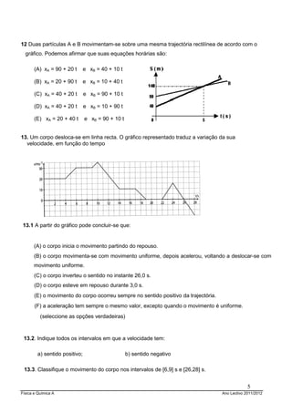 Física e Química A Ano Lectivo 2011/2012
5
12 Duas partículas A e B movimentam-se sobre uma mesma trajectória rectilínea de acordo com o
gráfico. Podemos afirmar que suas equações horárias são:
(A) xA = 90 + 20 t e xB = 40 + 10 t
(B) xA = 20 + 90 t e xB = 10 + 40 t
(C) xA = 40 + 20 t e xB = 90 + 10 t
(D) xA = 40 + 20 t e xB = 10 + 90 t
(E) xA = 20 + 40 t e xB = 90 + 10 t
13. Um corpo desloca-se em linha recta. O gráfico representado traduz a variação da sua
velocidade, em função do tempo
13.1 A partir do gráfico pode concluir-se que:
(A) o corpo inicia o movimento partindo do repouso.
(B) o corpo movimenta-se com movimento uniforme, depois acelerou, voltando a deslocar-se com
movimento uniforme.
(C) o corpo inverteu o sentido no instante 26,0 s.
(D) o corpo esteve em repouso durante 3,0 s.
(E) o movimento do corpo ocorreu sempre no sentido positivo da trajectória.
(F) a aceleração tem sempre o mesmo valor, excepto quando o movimento é uniforme.
(seleccione as opções verdadeiras)
13.2. Indique todos os intervalos em que a velocidade tem:
a) sentido positivo; b) sentido negativo
13.3. Classifique o movimento do corpo nos intervalos de [6,9] s e [26,28] s.
 