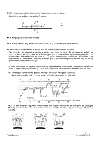 Física e Química A Ano Lectivo 2011/2012
6
14. Um objecto está sujeito às seguintes forças, como mostra a figura.
Considere que o objecto se desloca 5 metros
14.1. Indique para que lado se desloca.
14.2. Preste atenção à fig.e diga, justificando se
→
3F e
→
4F podem ser par acção reacção.
15. O código da estrada obriga a que os veículos pesados possuam um tacógrafo.
Este consiste num dispositivo que faz o registo, num disco de papel, da velocidade do veículo ao
longo do tempo. O disco pode ser solicitado pela polícia para verificar se o condutor respeitou os
limites máximos de velocidade autorizados ( 50 km/hora - dentro das localidades , 90 km/hora - nas
vias normais e 120 km/hora - nas auto-estradas. ) ou o descanso obrigatório de uma hora ao fim de
quatro horas seguidas de condução.
A figura representa um desses discos, que foi alongado para uma melhor visualização, adquirindo
assim o aspecto de um gráfico v= f(t), onde estão registados valores médios de velocidade em Km/h.
15.1 Em relação ao movimento descrito no disco, indique as infracções ao código
da estrada cometidas pelo condutor e que podem ser detectadas por este meio.
15.2 Os três excertos seguintes correspondem aos registos efectuados em situações de condução
diferente: numa cidade, numa via normal e numa auto-estrada. Identifique cada um deles, justificando a
resposta.
t ( horas )
Km/h
2N→
1F
→
2F
→
3F
→
4F
 