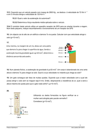 Física e Química A Ano Lectivo 2011/2012
7
15 3. Supondo que um veiculo pesado com massa de 2800 Kg , se desloca à velocidade de 72 Km h -1
e em 5 minutos atinge a velocidade de 120 Km h -1
15.3.1 Qual o valor da aceleração do automóvel?
15.3.2 Determina a força resultante média aplicada sobre o veículo.
15.4 O condutor deste veículo utiliza um aparelho receptor de GPS para se orientar durante a viagem.
Num texto pequeno, indique resumidamente o funcionamento de um receptor de GPS
16. Um objecto cai do alto de um edifício e demora 7s na queda. Calcular com que velocidade atinge o
solo (g=10 m/s2
).
17.
18. Num planeta fictício, a aceleração da gravidade é g=25 m/s2
. Um corpo é abandonado de uma certa
altura e demora 7s para chegar ao solo. Qual é a sua velocidade no instante que chega ao solo?
19. Um gato consegue sair ileso de muitas quedas. Supondo que a maior velocidade com a qual ele
possa atingir o solo sem se magoar seja 8 m/s. Então, desprezando a resistência do ar, qual a será a
altura máxima de queda para que o gato nada sofra? ( g=10 m/s2
).
20.
Uma menina, na margem de um rio, deixa cair uma pedra
que demora 5s para chegar à superfície da água. Sendo a
aceleração local da gravidade igual a g=10 m/s2
, determine a
distância percorrida pela pedra.
Utilizando os dados fornecidos na figura verificar se a
mulher será atingida pelo pacote vermelho?
Considerar (g=10 m/s2
).
 