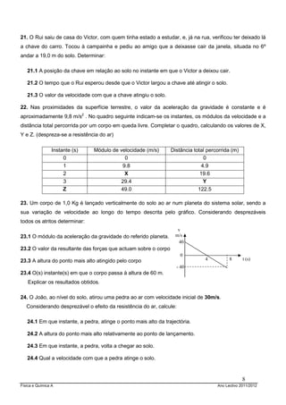 Física e Química A Ano Lectivo 2011/2012
8
21. O Rui saiu de casa do Victor, com quem tinha estado a estudar, e, já na rua, verificou ter deixado lá
a chave do carro. Tocou à campainha e pediu ao amigo que a deixasse cair da janela, situada no 6º
andar a 19,0 m do solo. Determinar:
21.1 A posição da chave em relação ao solo no instante em que o Victor a deixou cair.
21.2 O tempo que o Rui esperou desde que o Victor largou a chave até atingir o solo.
21.3 O valor da velocidade com que a chave atingiu o solo.
22. Nas proximidades da superfície terrestre, o valor da aceleração da gravidade é constante e é
aproximadamente 9,8 m/s2
. No quadro seguinte indicam-se os instantes, os módulos da velocidade e a
distância total percorrida por um corpo em queda livre. Completar o quadro, calculando os valores de X,
Y e Z. (despreza-se a resistência do ar)
Instante (s) Módulo de velocidade (m/s) Distância total percorrida (m)
0 0 0
1 9.8 4.9
2 X 19.6
3 29.4 Y
Z 49.0 122.5
23. Um corpo de 1,0 Kg é lançado verticalmente do solo ao ar num planeta do sistema solar, sendo a
sua variação de velocidade ao longo do tempo descrita pelo gráfico. Considerando desprezáveis
todos os atritos determinar:
23.1 O módulo da aceleração da gravidade do referido planeta.
23.2 O valor da resultante das forças que actuam sobre o corpo
23.3 A altura do ponto mais alto atingido pelo corpo
23.4 O(s) instante(s) em que o corpo passa à altura de 60 m.
Explicar os resultados obtidos.
24. O João, ao nível do solo, atirou uma pedra ao ar com velocidade inicial de 30m/s.
Considerando desprezável o efeito da resistência do ar, calcule:
24.1 Em que instante, a pedra, atinge o ponto mais alto da trajectória.
24.2 A altura do ponto mais alto relativamente ao ponto de lançamento.
24.3 Em que instante, a pedra, volta a chegar ao solo.
24.4 Qual a velocidade com que a pedra atinge o solo.
v
m/s
40
0
- 40
4 8 t (s)
 