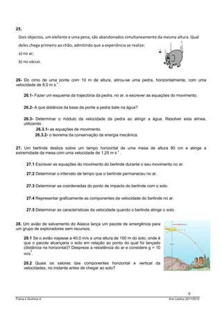 Física e Química A Ano Lectivo 2011/2012
9
25.
26- Do cimo de uma ponte com 10 m de altura, atirou-se uma pedra, horizontalmente, com uma
velocidade de 8,0 m s-1
.
26.1- Fazer um esquema da trajectória da pedra, no ar, e escrever as equações do movimento.
26.2- A que distância da base da ponte a pedra bate na água?
26.3- Determinar o módulo da velocidade da pedra ao atingir a água. Resolver esta alínea,
utilizando
26.3.1- as equações de movimento.
26.3.2- o teorema da conservação da energia mecânica.
27. Um berlinde desliza sobre um tampo horizontal de uma mesa de altura 80 cm e atinge a
extremidade da mesa com uma velocidade de 1,25 m s-1
.
27.1 Escrever as equações do movimento do berlinde durante o seu movimento no ar.
27.2 Determinar o intervalo de tempo que o berlinde permaneceu no ar.
27.3 Determinar as coordenadas do ponto de impacto do berlinde com o solo.
27.4 Representar graficamente as componentes da velocidade do berlinde no ar.
27.5 Determinar as características da velocidade quando o berlinde atinge o solo.
28. Um avião de salvamento do Alasca lança um pacote de emergência para
um grupo de exploradores sem recursos.
28.1 Se o avião viajasse a 40,0 m/s a uma altura de 100 m do solo, onde é
que o pacote alcançaria o solo em relação ao ponto do qual foi lançado
(distância na horizontal)? Despreze a resistência do ar e considere g = 10
m/s
2
.
28.2 Quais os valores das componentes horizontal e vertical da
velocidades, no instante antes de chegar ao solo?
Dois objectos, um elefante e uma pena, são abandonados simultaneamente da mesma altura. Qual
deles chega primeiro ao chão, admitindo que a experiência se realize:
a) no ar;
b) no vácuo.
 