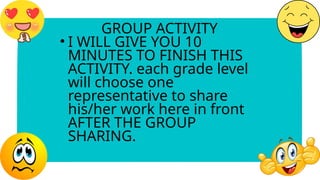 GROUP ACTIVITY
• I WILL GIVE YOU 10
MINUTES TO FINISH THIS
ACTIVITY. each grade level
will choose one
representative to share
his/her work here in front
AFTER THE GROUP
SHARING.
 