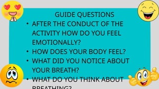 GUIDE QUESTIONS
• AFTER THE CONDUCT OF THE
ACTIVITY HOW DO YOU FEEL
EMOTIONALLY?
• HOW DOES YOUR BODY FEEL?
• WHAT DID YOU NOTICE ABOUT
YOUR BREATH?
• WHAT DO YOU THINK ABOUT
 