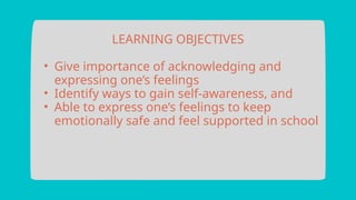 LEARNING OBJECTIVES
• Give importance of acknowledging and
expressing one’s feelings
• Identify ways to gain self-awareness, and
• Able to express one’s feelings to keep
emotionally safe and feel supported in school
 