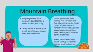 Mountain Breathing
• Imagine yourself like a
mountain. Stand tall like a
mountain with your body.
• Take a breath in and let your
breath go all the way to your
belly, then breath out.
• do this gently three times,
keeping your shoulders and
face relaxed. then on the fourth
breath, lift your arms and
hands from your sides upwards
as you breathe in, and then
lower them as you breathe out.
do this three times.
• To end, take one last deep
breath and hug yourself for
taking a break and taking a
breath.
 