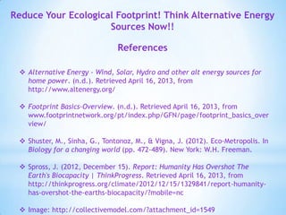 Reduce Your Ecological Footprint! Think Alternative Energy
Sources Now!!
References
 Alternative Energy - Wind, Solar, Hydro and other alt energy sources for
home power. (n.d.). Retrieved April 16, 2013, from
http://www.altenergy.org/
 Footprint Basics-Overview. (n.d.). Retrieved April 16, 2013, from
www.footprintnetwork.org/pt/index.php/GFN/page/footprint_basics_over
view/
 Shuster, M., Sinha, G., Tontonoz, M., & Vigna, J. (2012). Eco-Metropolis. In
Biology for a changing world (pp. 472-489). New York: W.H. Freeman.
 Spross, J. (2012, December 15). Report: Humanity Has Overshot The
Earth's Biocapacity | ThinkProgress. Retrieved April 16, 2013, from
http://thinkprogress.org/climate/2012/12/15/1329841/report-humanity-
has-overshot-the-earths-biocapacity/?mobile=nc
 Image: http://collectivemodel.com/?attachment_id=1549
 