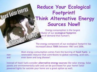Reduce Your Ecological
                                   Footprint!
                            Think Alternative Energy
                                 Sources Now!!
                                     Energy consumption is the largest
                            contributor of our ecological footprint-
                       the measure of demand that human’s
                   place on nature.

                            The energy component of our ecological footprint has
                            increased about 700% between 1961 and 2006.

              Most energy consumption comes from the burning of fossil fuels~ a
non-          renewable resource that contributes to global warming, acid rain,
and           even bone and lung disease!

Instead of fossil fuels consider alternative energy sources like solar energy. Solar
panels are environmentally safe and can be purchased for your home! Solar
powered lights for outside your home are a great option as well.
 