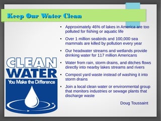 Keep Our Water CleanKeep Our Water Clean
● Approximately 46% of lakes in America are too
polluted for fishing or aquatic life
● Over 1 million seabirds and 100,000 sea
mammals are killed by pollution every year
● Our headwater streams and wetlands provide
drinking water for 117 million Americans
● Water from rain, storm drains, and ditches flows
directly into nearby lakes streams and rivers
● Compost yard waste instead of washing it into
storm drains
● Join a local clean water or environmental group
that monitors industries or sewage plants that
discharge waste
Doug Toussaint
 