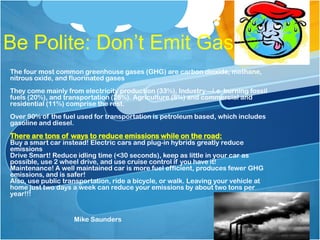 Be Polite: Don’t Emit Gas
The four most common greenhouse gases (GHG) are carbon dioxide, methane,
nitrous oxide, and fluorinated gases
They come mainly from electricity production (33%), Industry—i.e. burning fossil
fuels (20%), and transportation (28%). Agriculture (8%) and commercial and
residential (11%) comprise the rest.
Over 90% of the fuel used for transportation is petroleum based, which includes
gasoline and diesel.
There are tons of ways to reduce emissions while on the road:
Buy a smart car instead! Electric cars and plug-in hybrids greatly reduce
emissions
Drive Smart! Reduce idling time (<30 seconds), keep as little in your car as
possible, use 2 wheel drive, and use cruise control if you have it!
Maintenance! A well maintained car is more fuel efficient, produces fewer GHG
emissions, and is safer!
Also, use public transportation, ride a bicycle, or walk. Leaving your vehicle at
home just two days a week can reduce your emissions by about two tons per
year!!!
Mike Saunders
 