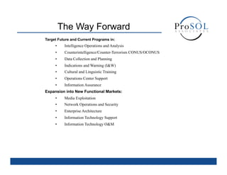 The Way Forward
Target Future and Current Programs in:
     •     Intelligence Operations and Analysis
     •     Counterintelligence/Counter-Terrorism CONUS/OCONUS
     •     Data Collection and Planning
     •     Indications and Warning (I&W)
     •     Cultural and Linguistic Training
     •     Operations Center Support
     •     Information Assurance
Expansion into New Functional Markets:
     •     Media Exploitation
     •     Network Operations and Security
     •     Enterprise Architecture
     •     Information Technology Support
     •     Information Technology O&M
 