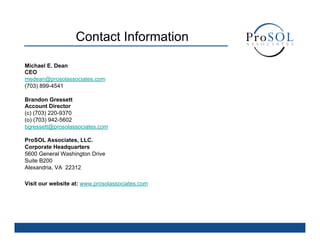 Contact Information

Michael E. Dean
CEO
medean@prosolassociates.com
(703) 899-4541

Brandon Gressett
Account Director
(c) (703) 220-9370
(o) (703) 942-5602
bgressett@prosolassociates.com

ProSOL Associates, LLC.
Corporate Headquarters
5600 General Washington Drive
Suite B200
Alexandria, VA 22312

Visit our website at: www.prosolassociates.com
 