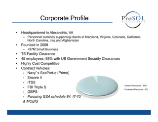 Corporate Profile

•    Headquartered in Alexandria, VA
      –  Personnel currently supporting clients in Maryland, Virginia, Colorado, California,
         North Carolina, Iraq and Afghanistan
•    Founded in 2008
      –  <$7M Small Business
•    TS Facility Clearance
•    45 employees; 95% with US Government Security Clearances
•    Highly Cost Competitive
•    Contract Vehicles:
      -  Navy’s SeaPort-e (Prime)
      -  Encore II
      -  ITSS
                                                                               Cleared Personnel - 95%
      -  FBI Triple S                                                          Uncleared Personnel - 5%
      -  GBPS
      -  Pursuing GSA schedule 84, IT-70
      & MOBIS
 