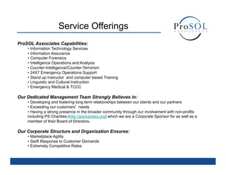 Service Offerings
ProSOL Associates Capabilities:
    •  Information Technology Services
    •  Information Assurance
    •  Computer Forensics
    •  Intelligence Operations and Analysis
    •  Counter-Intelligence/Counter-Terrorism
    •  24X7 Emergency Operations Support
    •  Stand up Instructor and computer based Training
    •  Linguistic and Cultural Instruction
    •  Emergency Medical & TCCC

Our Dedicated Management Team Strongly Believes in:
    •  Developing and fostering long term relationships between our clients and our partners
    •  Exceeding our customers’ needs
    •  Having a strong presence in the broader community through our involvement with non-profits
    including PS Charities (http://pscharities.org) which we are a Corporate Sponsor for as well as a
    member of their Board of Directors.

Our Corporate Structure and Organization Ensures:
    •  Marketplace Agility
    •  Swift Response to Customer Demands
    •  Extremely Competitive Rates
 