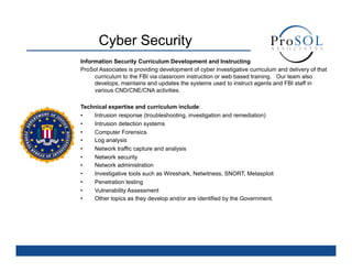Cyber Security
Information Security Curriculum Development and Instructing
ProSol Associates is providing development of cyber investigative curriculum and delivery of that
     curriculum to the FBI via classroom instruction or web based training. Our team also
     develops, maintains and updates the systems used to instruct agents and FBI staff in
     various CND/CNE/CNA activities.

Technical expertise and curriculum include:
•   Intrusion response (troubleshooting, investigation and remediation)
•   Intrusion detection systems
•   Computer Forensics
•   Log analysis
•   Network traffic capture and analysis
•   Network security
•   Network administration
•   Investigative tools such as Wireshark, Netwitness, SNORT, Metasploit
•   Penetration testing
•   Vulnerability Assessment
•   Other topics as they develop and/or are identified by the Government.
 