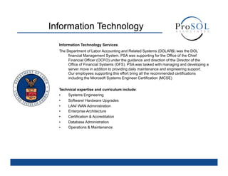 Information Technology
  Information Technology Services
  The Department of Labor Accounting and Related Systems (DOLAR$) was the DOL
       financial Management System. PSA was supporting for the Office of the Chief
       Financial Officer (OCFO) under the guidance and direction of the Director of the
       Office of Financial Systems (OFS). PSA was tasked with managing and developing a
       server move in addition to providing daily maintenance and engineering support.
       Our employees supporting this effort bring all the recommended certifications
       including the Microsoft Systems Engineer Certification (MCSE)


  Technical expertise and curriculum include:
  •   Systems Engineering
  •   Software/ Hardware Upgrades
  •   LAN/ WAN Administration
  •   Enterprise Architecture
  •   Certification & Accreditation
  •   Database Administration
  •   Operations & Maintenance
 