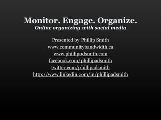 Monitor. Engage. Organize.
  Online organizing with social media

           Presented by Phillip Smith
         www.communitybandwidth.ca
            www.phillipadsmith.com
         facebook.com/phillipadsmith
          twitter.com/phillipadsmith
  http://www.linkedin.com/in/phillipadsmith
 