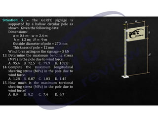 Situation 5 – The GERTC signage is
supported by a hallow circular pole as
shown. Given the following data:
Dimensions:
I 0.4 ]; _ 2.4 ]
ℎ 1.2 ]; 9 ]
Outside diameter of pole = 270 mm
Thickness of pole = 12 mm
Wind force acting on the signage = 5 kN
13. Determine the maximum bending stress
(MPa) in the pole due to wind force.
A. 95.4 B. 72.5 C. 79.9 D. 102.8
14. Compute the maximum longitudinal
shearing stress (MPa) in the pole due to
wind force.
A. 1.28 B. 0.87 C. 1.03 D. 1.45
15. How much is the maximum torsional
shearing stress (MPa) in the pole due to
wind force?
A. 8.9 B. 9.2 C. 7.4 D. 6.7
 