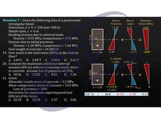 J 250
ℎ
500
N.A.
J 250
ℎ
500
Situation 7 – Given the following data of a prestressed
rectangular beam:
Dimension, J a ℎ 250 mm×500 m
Simple span, R 6 m
Bending stresses due to external loads:
Tension = 4.75 MPa; Compression = 4.75 MPa
Stresses due to initial prestress:
Tension = 1.26 MPa; Compression = 7.44 MPa
Unit weight of concrete = 24 kN/m3
19. How much is the total stress (MPa) at the bottom
fiber?
A. 2.69 C B. 3.49 T C. 3.49 C D. 2.69 T
20. Compute the maximum additional external
moment (kN-m) without producing tensile stress
in concrete. Assume loss of prestress of 20%.
A. 18.36 B. 12.52 C. 8.51 D. 5.36
21. Given:
Allowable tensile stress of concrete = 3.2 MPa
Allow. compressive stress of concrete = 14.5 MPa
Loss of prestress = 20%
Determine the maximum superimposed load
(kN/m) of the beam.
A. 18.18 B. 12.58 C. 3.37 D. 3.86
Due to
Prestress
+1.26
-7.44
Due to
loads
-4.75
+4.75
+
N.A.
=
-3.49
-2.69
Resultant
Stress (MPa)
+1.26(0.8)
=1.008
-7.44(0.8)
=-5.952
-4.75 - <U)zz
+4.75 + <U)zz
+ =
?
0
Q19 A 25.3 28.78 27.89 17.13
 