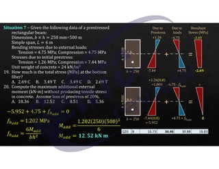 J 250
ℎ
500
N.A.
J 250
ℎ
500
Situation 7 – Given the following data of a prestressed
rectangular beam:
Dimension, J a ℎ 250 mm×500 m
Simple span, R 6 m
Bending stresses due to external loads:
Tension = 4.75 MPa; Compression = 4.75 MPa
Stresses due to initial prestress:
Tension = 1.26 MPa; Compression = 7.44 MPa
Unit weight of concrete = 24 kN/m3
19. How much is the total stress (MPa) at the bottom
fiber?
A. 2.69 C B. 3.49 T C. 3.49 C D. 2.69 T
20. Compute the maximum additional external
moment (kN-m) without producing tensile stress
in concrete. Assume loss of prestress of 20%.
A. 18.36 B. 12.52 C. 8.51 D. 5.36
Due to
Prestress
+1.26
-7.44
Due to
loads
-4.75
+4.75
+
N.A.
=
-3.49
-2.69
Resultant
Stress (MPa)
+1.26(0.8)
=1.008
-7.44(0.8)
=-5.952
-4.75 - <U)zz
+4.75 + <U)zz
+ =
?
0
5.952 - 4.75 - <U)zz
0
<U)zz
1.202 MPa
<U)zz
6 ${{
Jℎ
${{
1.202 250 500
6
${{ .@. 0@ X3 Z
Q20 B 16.73 34.46 30.88 16.83
 
