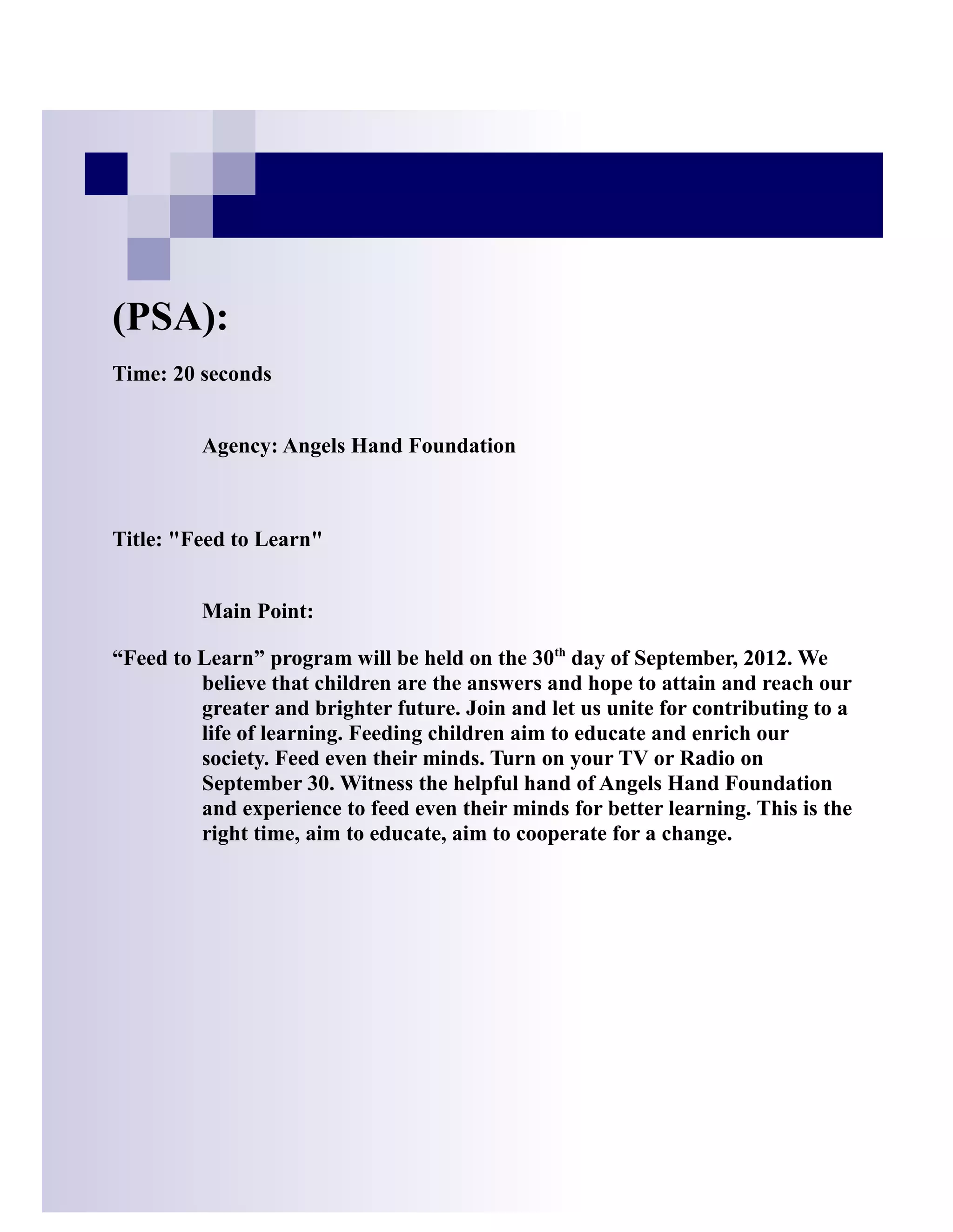 (PSA):
Time: 20 seconds


         Agency: Angels Hand Foundation



Title: "Feed to Learn"


         Main Point:

“Feed to Learn” program will be held on the 30th day of September, 2012. We
         believe that children are the answers and hope to attain and reach our
         greater and brighter future. Join and let us unite for contributing to a
         life of learning. Feeding children aim to educate and enrich our
         society. Feed even their minds. Turn on your TV or Radio on
         September 30. Witness the helpful hand of Angels Hand Foundation
         and experience to feed even their minds for better learning. This is the
         right time, aim to educate, aim to cooperate for a change.
 