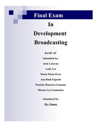 Final Exam
                            In
               Development
•
               Broadcasting
    Media has great contributions in our




                         BAMC-4C

                       Submitted by:

                       Jesie Laru-an

                          Lady Lee

                     Maria Elena Perez

                     Ana Ruth Fajardo

                 Patricia Maureen Cunanan

                   Sheena Lyn Gatmaitan


                       Submitted To:

                        Ms. Ompoc
 