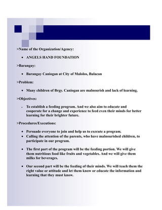 >Name of the Organization/Agency:

  • ANGELS HAND FOUNDATION

>Barangay:

  • Barangay Caniogan at City of Malolos, Bulacan

>Problem:

  • Many children of Brgy. Caniogan are malnourish and lack of learning.

>Objectives:

  •   To establish a feeding program. And we also aim to educate and
      cooperate for a change and experience to feed even their minds for better
      learning for their brighter future.

>Procedures/Executions:

  • Persuade everyone to join and help us to execute a program.
  • Calling the attention of the parents, who have malnourished children, to
    participate in our program.

  • The first part of the program will be the feeding portion. We will give
    them nutritious food like fruits and vegetables. And we will give them
    milks for beverages.

  • Our second part will be the feeding of their minds. We will teach them the
    right value or attitude and let them know or educate the information and
    learning that they must know.
 