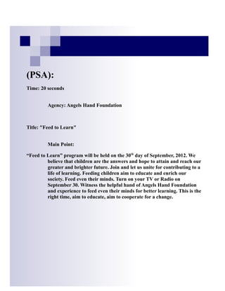 (PSA):
Time: 20 seconds


         Agency: Angels Hand Foundation



Title: "Feed to Learn"


         Main Point:

“Feed to Learn” program will be held on the 30th day of September, 2012. We
         believe that children are the answers and hope to attain and reach our
         greater and brighter future. Join and let us unite for contributing to a
         life of learning. Feeding children aim to educate and enrich our
         society. Feed even their minds. Turn on your TV or Radio on
         September 30. Witness the helpful hand of Angels Hand Foundation
         and experience to feed even their minds for better learning. This is the
         right time, aim to educate, aim to cooperate for a change.
 