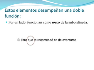 Estos elementos desempeñan una doble función: Por un lado, funcionan como  nexo  de la subordinada. El libro que te recomendé es de aventuras 