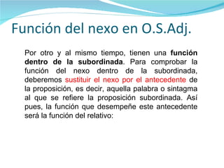Función del nexo en O.S.Adj. Por otro y al mismo tiempo, tienen una  función dentro de la subordinada . Para comprobar la función del nexo dentro de la subordinada, deberemos  sustituir el nexo por el antecedente  de la proposición, es decir, aquella palabra o sintagma al que se refiere la proposición subordinada. Así pues, la función que desempeñe este antecedente será la función del relativo:   