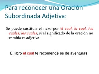 Para reconocer una Oración Subordinada Adjetiva: Se puede sustituir el nexo por  el cual, la cual, los cuales, las cuales , si el significado de la oración no cambia es adjetiva. El libro  el cual  te recomendé es de aventuras 