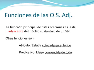 Funciones de las O.S. Adj. La  función  principal de estas oraciones es la de  adyacente  del núcleo sustantivo de un SN. Otras funciones son:   Atributo: Estaba  colocada en el fondo Predicativo: Llegó  convencida de todo 