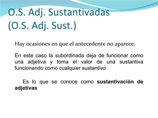 O.S. Adj. Sustantivadas  (O.S. Adj. Sust.) Hay ocasiones en que el antecedente no aparece .  En este caso la subordinada deja de funcionar como una adjetiva y toma el valor de una sustantiva funcionando como cualquier sustantivo   Es lo que se conoce como  sustantivación de adjetivas   