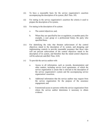9
(ii) To have a reasonable basis for the service organization’s assertion
accompanying the description of its system; (Ref: Para. A9)
(ii) For stating in the service organization’s assertion the criteria it used to
prepare the description of its system;
(iii) For stating in the description of its system:
a. The control objectives; and,
b. Where they are specified by law or regulation, or another party (for
example, a user group or a professional body), the party who
specified them;
(iv) For identifying the risks that threaten achievement of the control
objectives stated in the description of its system, and designing and
implementing controls to provide reasonable assurance that those risks
will not prevent achievement of the control objectives stated in the
description of its system, and therefore that the stated control objectives
will be achieved; and (Ref: Para. A10)
(v) To provide the service auditor with:
a. Access to all information, such as records, documentation and
other matters, including service level agreements, of which the
service organization is aware that is relevant to the description of
the service organization’s system and the accompanying service
organization’s assertion;
b. Additional information that the service auditor may request from
the service organization for the purpose of the assurance
engagement; and
c. Unrestricted access to persons within the service organization from
whom the service auditor determines it necessary to obtain
evidence.
 