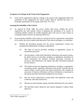 10
Acceptance of a Change in the Terms of the Engagement
14. If the service organization requests a change in the scope of the engagement before the
completion of the engagement, the service auditor shall be satisfied that there is a
reasonable justification for the change. (Ref: Para. A11-A12)
Assessing the Suitability of the Criteria
15. As required by PSAE 3000, the service auditor shall assess whether the service
organization has used suitable criteria in preparing the description of its system, in
evaluating whether controls are suitably designed, and, in the case of a type 2 report, in
evaluating whether controls are operating effectively.8
16. In assessing the suitability of the criteria to evaluate the service organization’s description
of its system, the service auditor shall determine if the criteria encompass, at a minimum:
(a) Whether the description presents how the service organization’s system was
designed and implemented, including, as appropriate:
(i) The types of services provided, including, as appropriate, classes of
transactions processed;
(ii) The procedures, within both information technology and manual systems,
by which services are provided, including, as appropriate, procedures by
which transactions are initiated, recorded, processed, corrected as
necessary, and transferred to the reports and other information prepared
for user entities;
(iii) The related records and supporting information, including, as appropriate,
accounting records, supporting information and specific accounts that are
used to initiate, record, process and report transactions; this includes the
correction of incorrect information and how information is transferred to
the reports and other information prepared for user entities;
(iv) How the service organization’s system deals with significant events and
conditions, other than transactions;
(v) The process used to prepare reports and other information for user entities;
(vi) The specified control objectives and controls designed to achieve those
objectives;
8
PSAE 3000, paragraph 19.
 