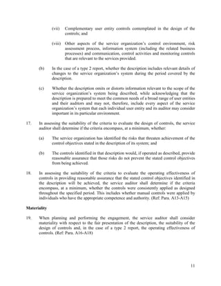 11
(vii) Complementary user entity controls contemplated in the design of the
controls; and
(viii) Other aspects of the service organization’s control environment, risk
assessment process, information system (including the related business
processes) and communication, control activities and monitoring controls
that are relevant to the services provided.
(b) In the case of a type 2 report, whether the description includes relevant details of
changes to the service organization’s system during the period covered by the
description.
(c) Whether the description omits or distorts information relevant to the scope of the
service organization’s system being described, while acknowledging that the
description is prepared to meet the common needs of a broad range of user entities
and their auditors and may not, therefore, include every aspect of the service
organization’s system that each individual user entity and its auditor may consider
important in its particular environment.
17. In assessing the suitability of the criteria to evaluate the design of controls, the service
auditor shall determine if the criteria encompass, at a minimum, whether:
(a) The service organization has identified the risks that threaten achievement of the
control objectives stated in the description of its system; and
(b) The controls identified in that description would, if operated as described, provide
reasonable assurance that those risks do not prevent the stated control objectives
from being achieved.
18. In assessing the suitability of the criteria to evaluate the operating effectiveness of
controls in providing reasonable assurance that the stated control objectives identified in
the description will be achieved, the service auditor shall determine if the criteria
encompass, at a minimum, whether the controls were consistently applied as designed
throughout the specified period. This includes whether manual controls were applied by
individuals who have the appropriate competence and authority. (Ref: Para. A13-A15)
Materiality
19. When planning and performing the engagement, the service auditor shall consider
materiality with respect to the fair presentation of the description, the suitability of the
design of controls and, in the case of a type 2 report, the operating effectiveness of
controls. (Ref: Para. A16-A18)
 