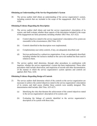 12
Obtaining an Understanding of the Service Organization’s System
20. The service auditor shall obtain an understanding of the service organization’s system,
including controls that are included in the scope of the engagement. (Ref: Para. A19-
A20)
Obtaining Evidence Regarding the Description
21. The service auditor shall obtain and read the service organization’s description of its
system, and shall evaluate whether those aspects of the description included in the scope
of the engagement are fairly presented, including whether: (Ref: Para. A21-A22)
(a) Control objectives stated in the service organization’s description of its system are
reasonable in the circumstances; (Ref: Para. A23)
(b) Controls identified in that description were implemented;
(c) Complementary user entity controls, if any, are adequately described; and
(d) Services performed by a subservice organization, if any, are adequately described,
including whether the inclusive method or the carve-out method has been used in
relation to them.
22. The service auditor shall determine, through other procedures in combination with
inquiries, whether the service organization’s system has been implemented. Those other
procedures shall include observation, and inspection of records and other documentation,
of the manner in which the service organization’s system operates and controls are
applied. (Ref: Para. A24)
Obtaining Evidence Regarding Design of Controls
23. The service auditor shall determine which of the controls at the service organization are
necessary to achieve the control objectives stated in the service organization’s description
of its system, and shall assess whether those controls were suitably designed. This
determination shall include: (Ref: Para. A25-A27)
(a) Identifying the risks that threaten the achievement of the control objectives stated
in the service organization’s description of its system; and
(b) Evaluating the linkage of controls identified in the service organization’s
description of its system with those risks.
 
