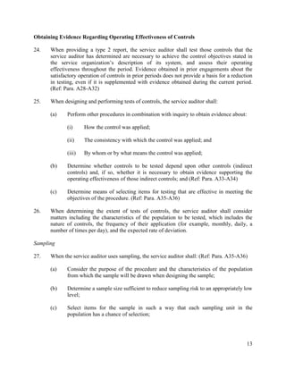 13
Obtaining Evidence Regarding Operating Effectiveness of Controls
24. When providing a type 2 report, the service auditor shall test those controls that the
service auditor has determined are necessary to achieve the control objectives stated in
the service organization’s description of its system, and assess their operating
effectiveness throughout the period. Evidence obtained in prior engagements about the
satisfactory operation of controls in prior periods does not provide a basis for a reduction
in testing, even if it is supplemented with evidence obtained during the current period.
(Ref: Para. A28-A32)
25. When designing and performing tests of controls, the service auditor shall:
(a) Perform other procedures in combination with inquiry to obtain evidence about:
(i) How the control was applied;
(ii) The consistency with which the control was applied; and
(iii) By whom or by what means the control was applied;
(b) Determine whether controls to be tested depend upon other controls (indirect
controls) and, if so, whether it is necessary to obtain evidence supporting the
operating effectiveness of those indirect controls; and (Ref: Para. A33-A34)
(c) Determine means of selecting items for testing that are effective in meeting the
objectives of the procedure. (Ref: Para. A35-A36)
26. When determining the extent of tests of controls, the service auditor shall consider
matters including the characteristics of the population to be tested, which includes the
nature of controls, the frequency of their application (for example, monthly, daily, a
number of times per day), and the expected rate of deviation.
Sampling
27. When the service auditor uses sampling, the service auditor shall: (Ref: Para. A35-A36)
(a) Consider the purpose of the procedure and the characteristics of the population
from which the sample will be drawn when designing the sample;
(b) Determine a sample size sufficient to reduce sampling risk to an appropriately low
level;
(c) Select items for the sample in such a way that each sampling unit in the
population has a chance of selection;
 