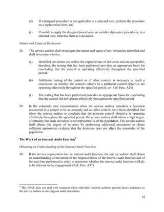 14
(d) If a designed procedure is not applicable to a selected item, perform the procedure
on a replacement item; and
(e) If unable to apply the designed procedures, or suitable alternative procedures, to a
selected item, treat that item as a deviation.
Nature and Cause of Deviations
28. The service auditor shall investigate the nature and cause of any deviations identified and
shall determine whether:
(a) Identified deviations are within the expected rate of deviation and are acceptable;
therefore, the testing that has been performed provides an appropriate basis for
concluding that the control is operating effectively throughout the specified
period;
(b) Additional testing of the control or of other controls is necessary to reach a
conclusion on whether the controls relative to a particular control objective are
operating effectively throughout the specified period; or (Ref: Para. A25)
(c) The testing that has been performed provides an appropriate basis for concluding
that the control did not operate effectively throughout the specified period.
29. In the extremely rare circumstances when the service auditor considers a deviation
discovered in a sample to be an anomaly and no other controls have been identified that
allow the service auditor to conclude that the relevant control objective is operating
effectively throughout the specified period, the service auditor shall obtain a high degree
of certainty that such deviation is not representative of the population. The service auditor
shall obtain this degree of certainty by performing additional procedures to obtain
sufficient appropriate evidence that the deviation does not affect the remainder of the
population.
The Work of an Internal Audit Function9
Obtaining an Understanding of the Internal Audit Function
30. If the service organization has an internal audit function, the service auditor shall obtain
an understanding of the nature of the responsibilities of the internal audit function and of
the activities performed in order to determine whether the internal audit function is likely
to be relevant to the engagement. (Ref: Para. A37)
9
This PSAE does not deal with instances when individual internal auditors provide direct assistance to
the service auditor in carrying out audit procedures.
 