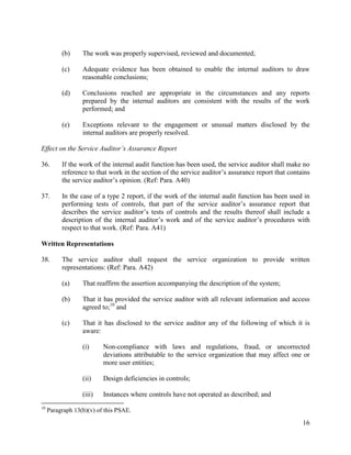 16
(b) The work was properly supervised, reviewed and documented;
(c) Adequate evidence has been obtained to enable the internal auditors to draw
reasonable conclusions;
(d) Conclusions reached are appropriate in the circumstances and any reports
prepared by the internal auditors are consistent with the results of the work
performed; and
(e) Exceptions relevant to the engagement or unusual matters disclosed by the
internal auditors are properly resolved.
Effect on the Service Auditor’s Assurance Report
36. If the work of the internal audit function has been used, the service auditor shall make no
reference to that work in the section of the service auditor’s assurance report that contains
the service auditor’s opinion. (Ref: Para. A40)
37. In the case of a type 2 report, if the work of the internal audit function has been used in
performing tests of controls, that part of the service auditor’s assurance report that
describes the service auditor’s tests of controls and the results thereof shall include a
description of the internal auditor’s work and of the service auditor’s procedures with
respect to that work. (Ref: Para. A41)
Written Representations
38. The service auditor shall request the service organization to provide written
representations: (Ref: Para. A42)
(a) That reaffirm the assertion accompanying the description of the system;
(b) That it has provided the service auditor with all relevant information and access
agreed to;10
and
(c) That it has disclosed to the service auditor any of the following of which it is
aware:
(i) Non-compliance with laws and regulations, fraud, or uncorrected
deviations attributable to the service organization that may affect one or
more user entities;
(ii) Design deficiencies in controls;
(iii) Instances where controls have not operated as described; and
10
Paragraph 13(b)(v) of this PSAE.
 