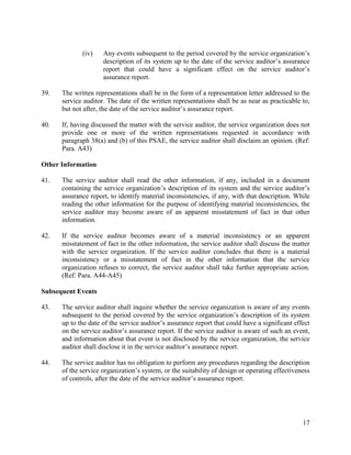 17
(iv) Any events subsequent to the period covered by the service organization’s
description of its system up to the date of the service auditor’s assurance
report that could have a significant effect on the service auditor’s
assurance report.
39. The written representations shall be in the form of a representation letter addressed to the
service auditor. The date of the written representations shall be as near as practicable to,
but not after, the date of the service auditor’s assurance report.
40. If, having discussed the matter with the service auditor, the service organization does not
provide one or more of the written representations requested in accordance with
paragraph 38(a) and (b) of this PSAE, the service auditor shall disclaim an opinion. (Ref:
Para. A43)
Other Information
41. The service auditor shall read the other information, if any, included in a document
containing the service organization’s description of its system and the service auditor’s
assurance report, to identify material inconsistencies, if any, with that description. While
reading the other information for the purpose of identifying material inconsistencies, the
service auditor may become aware of an apparent misstatement of fact in that other
information.
42. If the service auditor becomes aware of a material inconsistency or an apparent
misstatement of fact in the other information, the service auditor shall discuss the matter
with the service organization. If the service auditor concludes that there is a material
inconsistency or a misstatement of fact in the other information that the service
organization refuses to correct, the service auditor shall take further appropriate action.
(Ref: Para. A44-A45)
Subsequent Events
43. The service auditor shall inquire whether the service organization is aware of any events
subsequent to the period covered by the service organization’s description of its system
up to the date of the service auditor’s assurance report that could have a significant effect
on the service auditor’s assurance report. If the service auditor is aware of such an event,
and information about that event is not disclosed by the service organization, the service
auditor shall disclose it in the service auditor’s assurance report.
44. The service auditor has no obligation to perform any procedures regarding the description
of the service organization’s system, or the suitability of design or operating effectiveness
of controls, after the date of the service auditor’s assurance report.
 