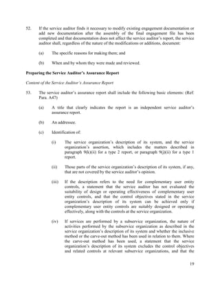 19
52. If the service auditor finds it necessary to modify existing engagement documentation or
add new documentation after the assembly of the final engagement file has been
completed and that documentation does not affect the service auditor’s report, the service
auditor shall, regardless of the nature of the modifications or additions, document:
(a) The specific reasons for making them; and
(b) When and by whom they were made and reviewed.
Preparing the Service Auditor’s Assurance Report
Content of the Service Auditor’s Assurance Report
53. The service auditor’s assurance report shall include the following basic elements: (Ref:
Para. A47)
(a) A title that clearly indicates the report is an independent service auditor’s
assurance report.
(b) An addressee.
(c) Identification of:
(i) The service organization’s description of its system, and the service
organization’s assertion, which includes the matters described in
paragraph 9(k)(ii) for a type 2 report, or paragraph 9(j)(ii) for a type 1
report.
(ii) Those parts of the service organization’s description of its system, if any,
that are not covered by the service auditor’s opinion.
(iii) If the description refers to the need for complementary user entity
controls, a statement that the service auditor has not evaluated the
suitability of design or operating effectiveness of complementary user
entity controls, and that the control objectives stated in the service
organization’s description of its system can be achieved only if
complementary user entity controls are suitably designed or operating
effectively, along with the controls at the service organization.
(iv) If services are performed by a subservice organization, the nature of
activities performed by the subservice organization as described in the
service organization’s description of its system and whether the inclusive
method or the carve-out method has been used in relation to them. Where
the carve-out method has been used, a statement that the service
organization’s description of its system excludes the control objectives
and related controls at relevant subservice organizations, and that the
 